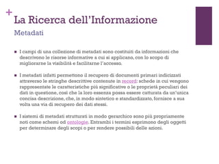 +
La Ricerca dell’Informazione
 I campi di una collezione di metadati sono costituiti da informazioni che
descrivono le risorse informative a cui si applicano, con lo scopo di
migliorarne la visibilità e facilitarne l’accesso.
 I metadati infatti permettono il recupero di documenti primari indicizzati
attraverso le stringhe descrittive contenute in record: schede in cui vengono
rappresentate le caratteristiche più significative o le proprietà peculiari dei
dati in questione, così che la loro essenza possa essere catturata da un’unica
concisa descrizione, che, in modo sintetico e standardizzato, fornisce a sua
volta una via di recupero dei dati stessi.
 I sistemi di metadati strutturati in modo gerarchico sono più propriamente
noti come schemi od ontologie. Entrambi i termini esprimono degli oggetti
per determinare degli scopi o per rendere possibili delle azioni.
Metadati
 