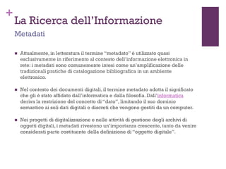 +
La Ricerca dell’Informazione
 Attualmente, in letteratura il termine “metadato” è utilizzato quasi
esclusivamente in riferimento al contesto dell’informazione elettronica in
rete: i metadati sono comunemente intesi come un’amplificazione delle
tradizionali pratiche di catalogazione bibliografica in un ambiente
elettronico.
 Nel contesto dei documenti digitali, il termine metadato adotta il significato
che gli è stato affidato dall’informatica e dalla filosofia. Dall’informatica
deriva la restrizione del concetto di “dato”, limitando il suo dominio
semantico ai soli dati digitali e discreti che vengono gestiti da un computer.
 Nei progetti di digitalizzazione e nelle attività di gestione degli archivi di
oggetti digitali, i metadati rivestono un’importanza crescente, tanto da venire
considerati parte costituente della definizione di “oggetto digitale”.
Metadati
 