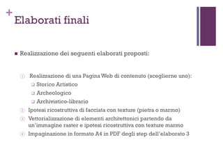 +
Elaborati finali
 Realizzazione dei seguenti elaborati proposti:
① Realizzazione di una Pagina Web di contenuto (sceglierne uno):
 Storico Artistico
 Archeologico
 Archivistico-librario
② Ipotesi ricostruttiva di facciata con texture (pietra o marmo)
③ Vettorializzazione di elementi architettonici partendo da
un’immagine raster e ipotesi ricostruttiva con texture marmo
④ Impaginazione in formato A4 in PDF degli step dell’elaborato 3
 