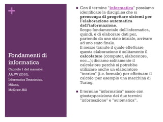 +
Fondamenti di
informatica
 Con il termine "informatica" possiamo
identificare la disciplina che si
preoccupa di progettare sistemi per
l'elaborazione automatica
dell'informazione.
Scopo fondamentale dell'informatica,
quindi, è di elaborare dati per,
partendo da uno stato iniziale, arrivare
ad uno stato finale.
Il mezzo tramite il quale effettuare
questa elaborazione è solitamente il
calcolatore (computer, elaboratore,
ecc...); diciamo solitamente il
calcolatore perché si potrebbe
utilizzare anche un elaboratore
"teorico" (i.e. formale) per effettuare il
calcolo: per esempio una macchina di
Turing.
 Il termine "informatica" nasce con
giustapposizione dei due termini
"informazione" e "automatica”.
Capitolo 1 del manuale:
AA.VV (2010),
Informatica Umanistica,
Milano,
McGraw-Hill
 