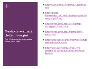 +
Gestione avanzata
delle immagini
 http://it.wikipedia.org/wiki/Grafica_ra
ster
 http://punto-
informatico.it/s_3519333/Download/Ne
ws/gimp-28.aspx
 http://docs.gimp.org/2.2/it/gimp-
dialogs-structure.html
 http://docs.gimp.org/it/gimp-layer-
menu.html
 http://inkscape.org/doc/advanced/tuto
rial-advanced.it.html
 http://ug.audero.it/2012/06/13/a-
lezione-di-adobe-illustrator-curve-di-
bezier/
Fare riferimento alla linkografia e
alle seguenti slide
 