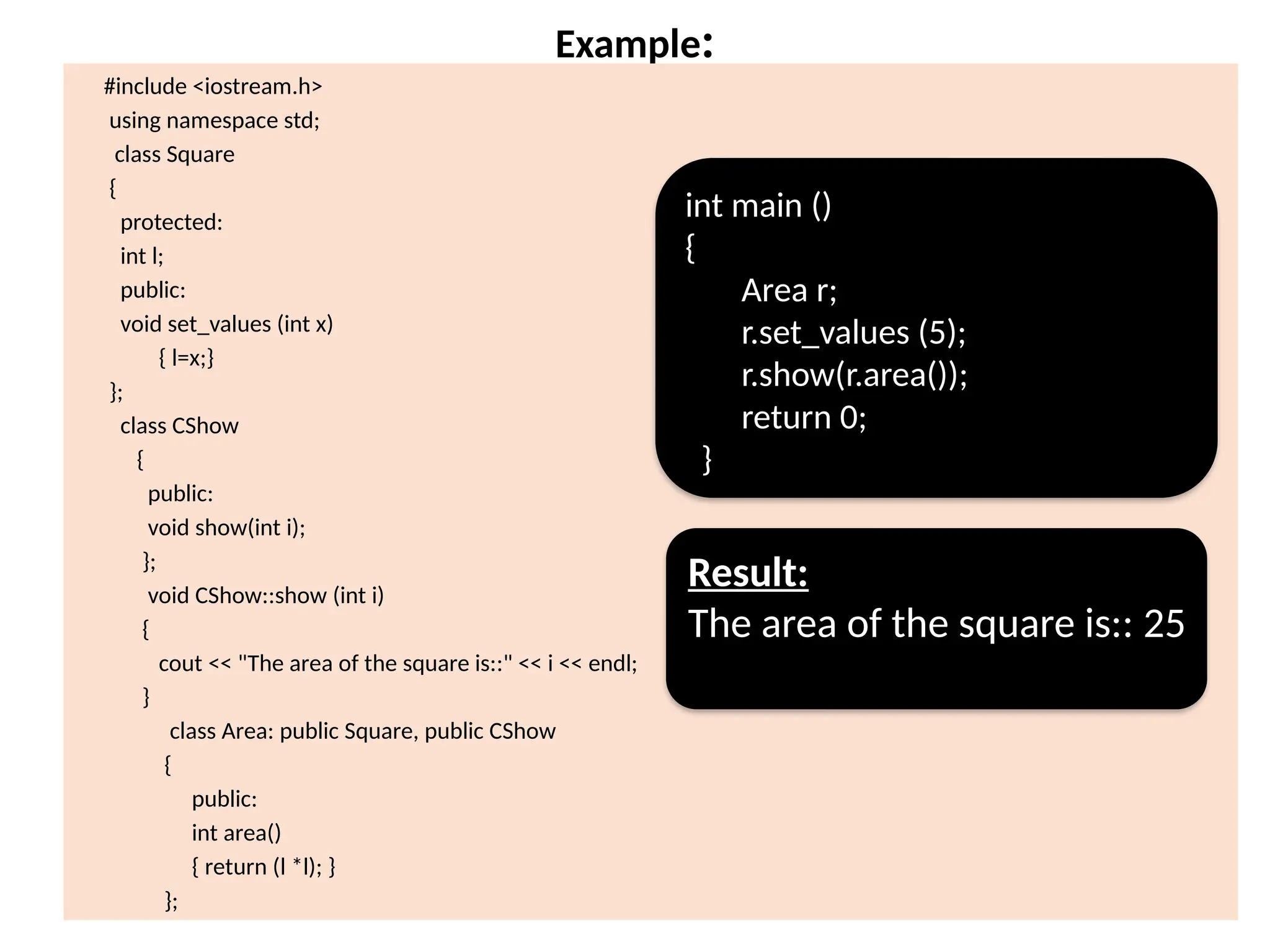 Example:
#include <iostream.h>
using namespace std;
class Square
{
protected:
int l;
public:
void set_values (int x)
{ l=x;}
};
class CShow
{
public:
void show(int i);
};
void CShow::show (int i)
{
cout << "The area of the square is::" << i << endl;
}
class Area: public Square, public CShow
{
public:
int area()
{ return (l *l); }
};
int main ()
{
Area r;
r.set_values (5);
r.show(r.area());
return 0;
}
Result:
The area of the square is:: 25
 