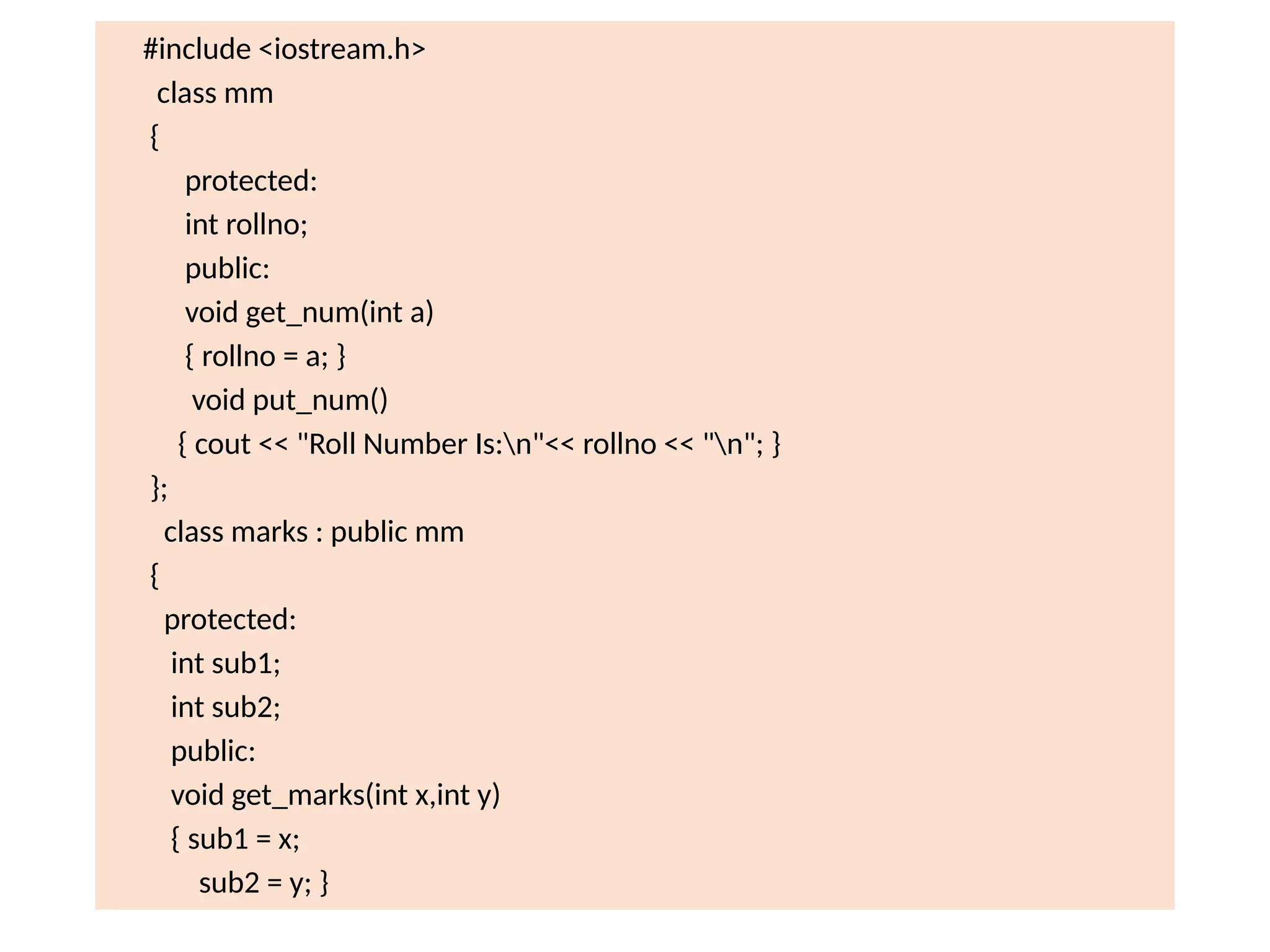 #include <iostream.h>
class mm
{
protected:
int rollno;
public:
void get_num(int a)
{ rollno = a; }
void put_num()
{ cout << "Roll Number Is:n"<< rollno << "n"; }
};
class marks : public mm
{
protected:
int sub1;
int sub2;
public:
void get_marks(int x,int y)
{ sub1 = x;
sub2 = y; }
 