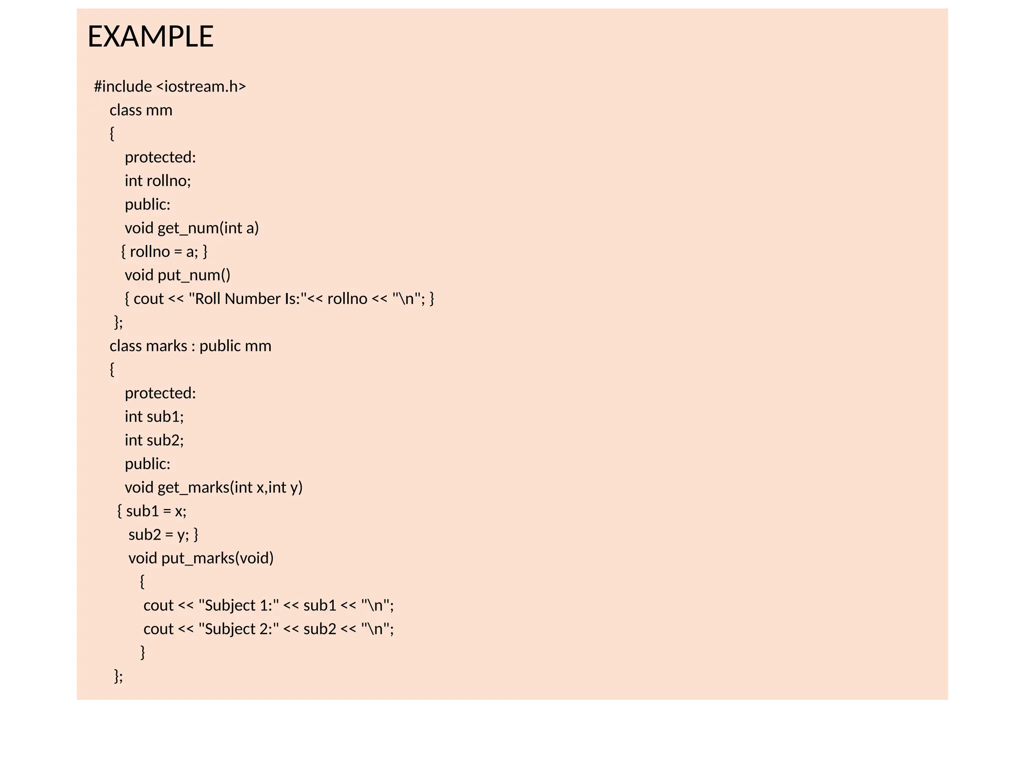 EXAMPLE
#include <iostream.h>
class mm
{
protected:
int rollno;
public:
void get_num(int a)
{ rollno = a; }
void put_num()
{ cout << "Roll Number Is:"<< rollno << "n"; }
};
class marks : public mm
{
protected:
int sub1;
int sub2;
public:
void get_marks(int x,int y)
{ sub1 = x;
sub2 = y; }
void put_marks(void)
{
cout << "Subject 1:" << sub1 << "n";
cout << "Subject 2:" << sub2 << "n";
}
};
 