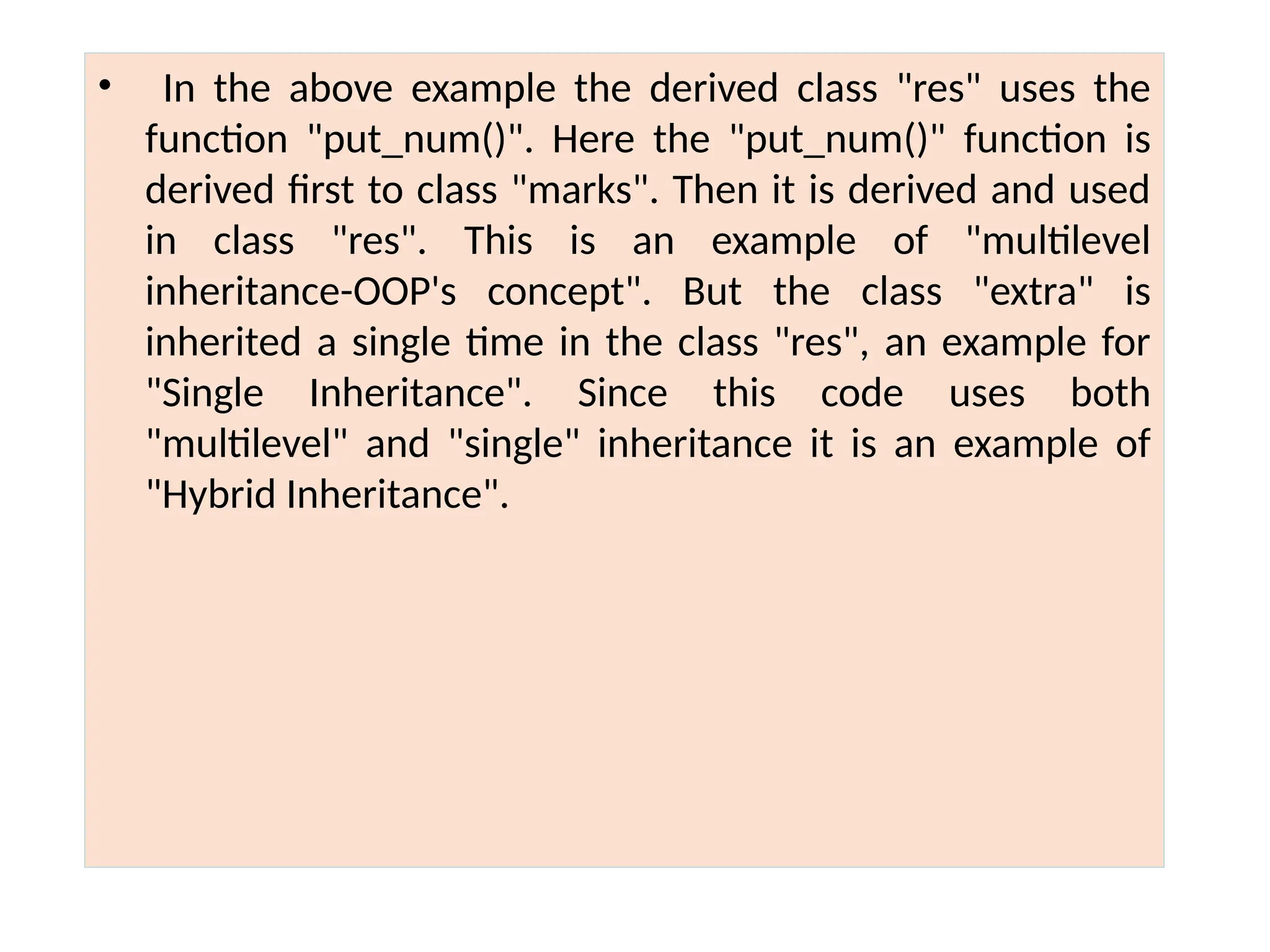 • In the above example the derived class "res" uses the
function "put_num()". Here the "put_num()" function is
derived first to class "marks". Then it is derived and used
in class "res". This is an example of "multilevel
inheritance-OOP's concept". But the class "extra" is
inherited a single time in the class "res", an example for
"Single Inheritance". Since this code uses both
"multilevel" and "single" inheritance it is an example of
"Hybrid Inheritance".
 