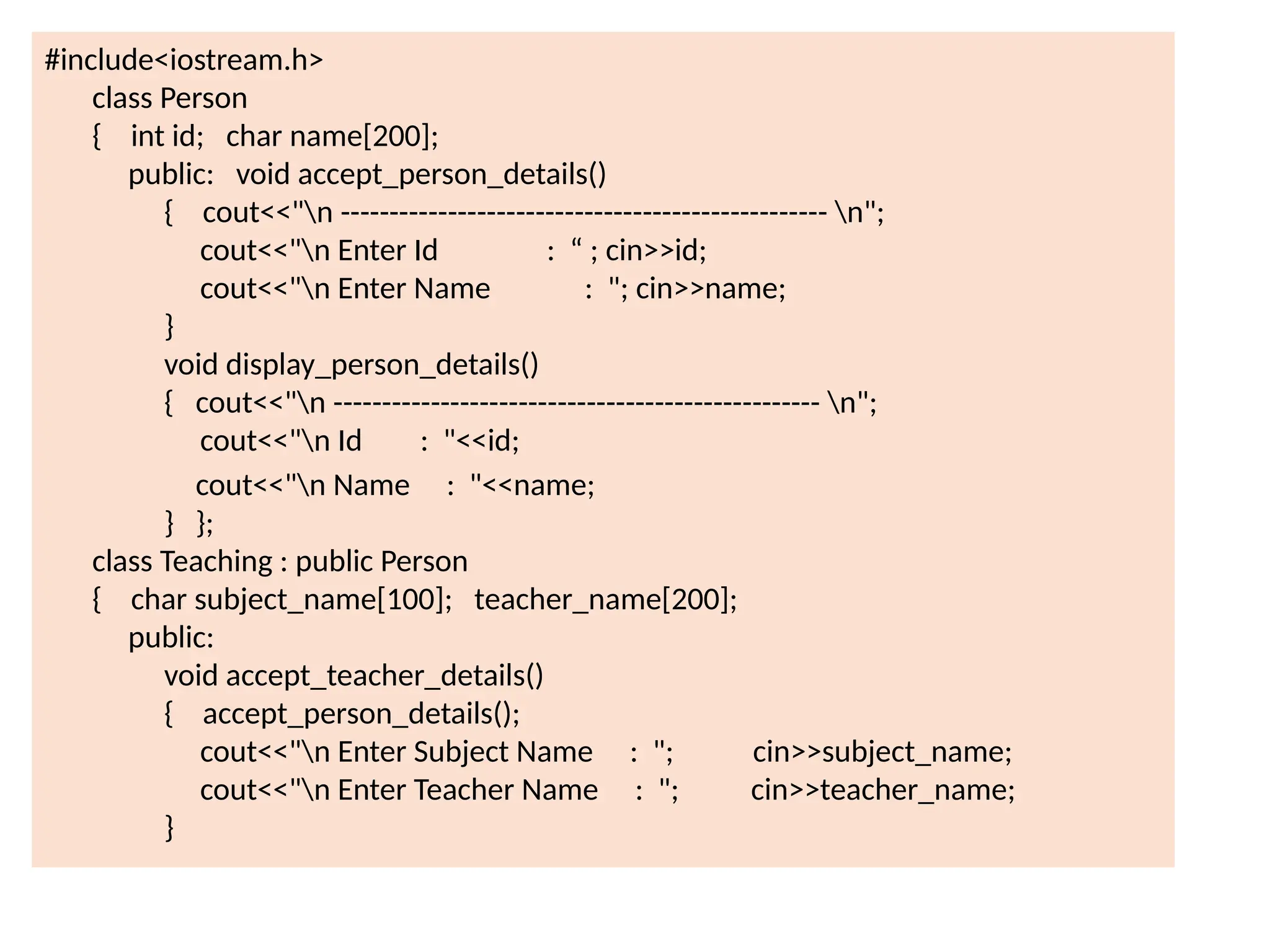 #include<iostream.h>
class Person
{ int id; char name[200];
public: void accept_person_details()
{ cout<<"n -------------------------------------------------- n";
cout<<"n Enter Id : “ ; cin>>id;
cout<<"n Enter Name : "; cin>>name;
}
void display_person_details()
{ cout<<"n -------------------------------------------------- n";
cout<<"n Id : "<<id;
cout<<"n Name : "<<name;
} };
class Teaching : public Person
{ char subject_name[100]; teacher_name[200];
public:
void accept_teacher_details()
{ accept_person_details();
cout<<"n Enter Subject Name : "; cin>>subject_name;
cout<<"n Enter Teacher Name : "; cin>>teacher_name;
}
 