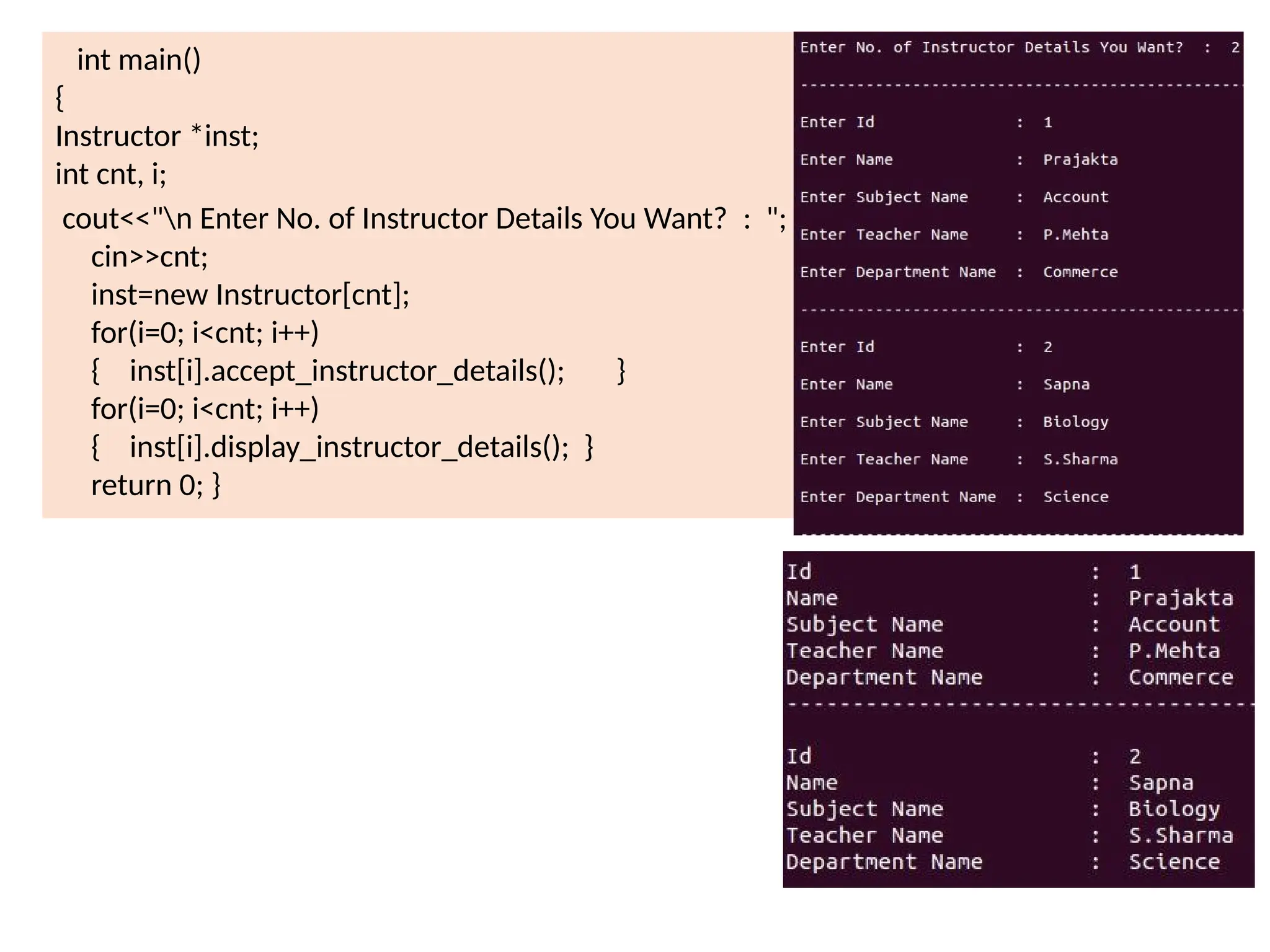 int main()
{
Instructor *inst;
int cnt, i;
cout<<"n Enter No. of Instructor Details You Want? : ";
cin>>cnt;
inst=new Instructor[cnt];
for(i=0; i<cnt; i++)
{ inst[i].accept_instructor_details(); }
for(i=0; i<cnt; i++)
{ inst[i].display_instructor_details(); }
return 0; }
 