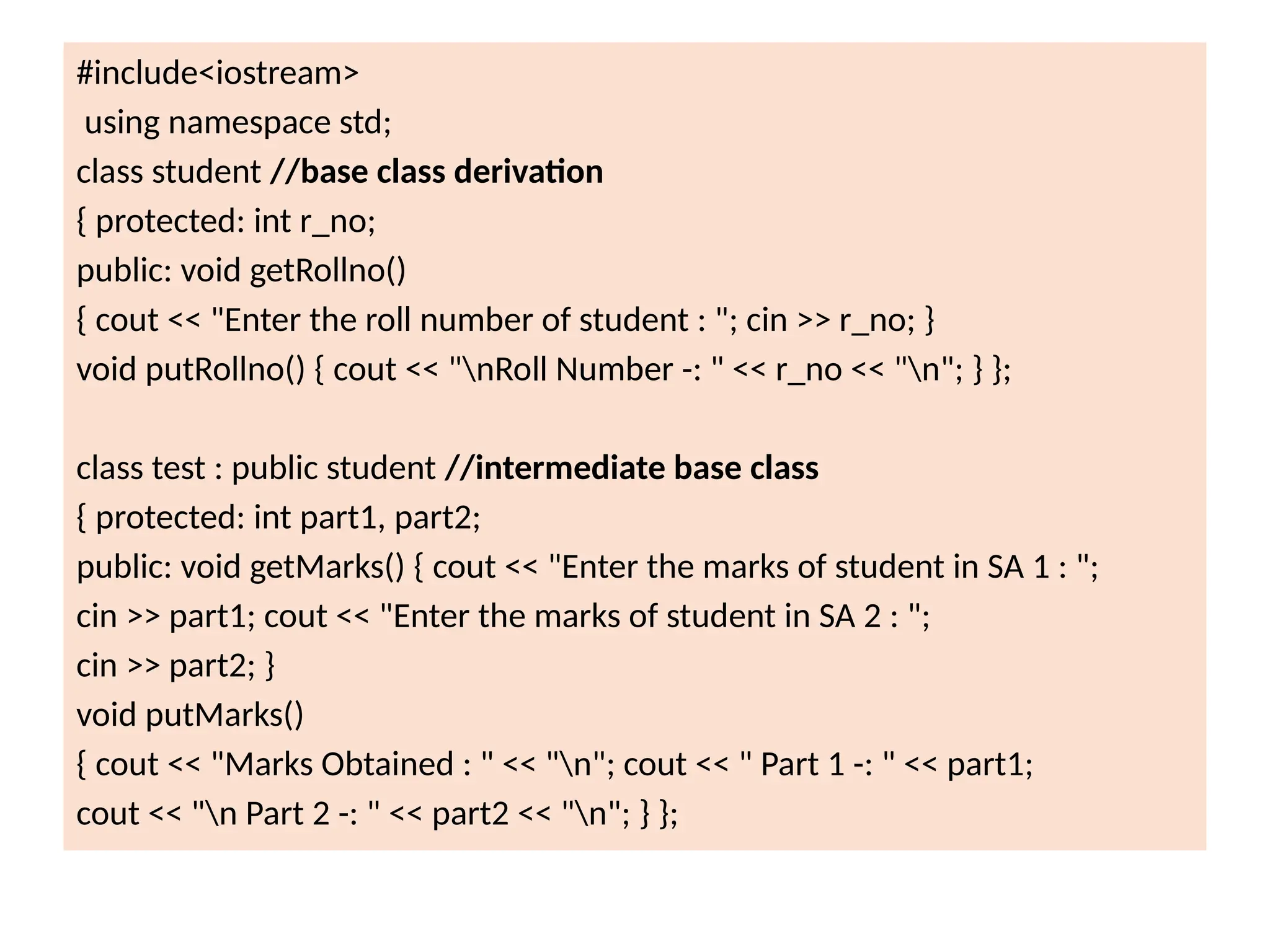 #include<iostream>
using namespace std;
class student //base class derivation
{ protected: int r_no;
public: void getRollno()
{ cout << "Enter the roll number of student : "; cin >> r_no; }
void putRollno() { cout << "nRoll Number -: " << r_no << "n"; } };
class test : public student //intermediate base class
{ protected: int part1, part2;
public: void getMarks() { cout << "Enter the marks of student in SA 1 : ";
cin >> part1; cout << "Enter the marks of student in SA 2 : ";
cin >> part2; }
void putMarks()
{ cout << "Marks Obtained : " << "n"; cout << " Part 1 -: " << part1;
cout << "n Part 2 -: " << part2 << "n"; } };
 