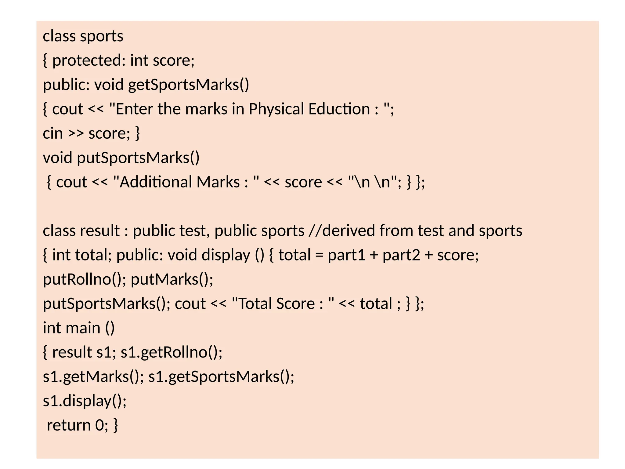 class sports
{ protected: int score;
public: void getSportsMarks()
{ cout << "Enter the marks in Physical Eduction : ";
cin >> score; }
void putSportsMarks()
{ cout << "Additional Marks : " << score << "n n"; } };
class result : public test, public sports //derived from test and sports
{ int total; public: void display () { total = part1 + part2 + score;
putRollno(); putMarks();
putSportsMarks(); cout << "Total Score : " << total ; } };
int main ()
{ result s1; s1.getRollno();
s1.getMarks(); s1.getSportsMarks();
s1.display();
return 0; }
 