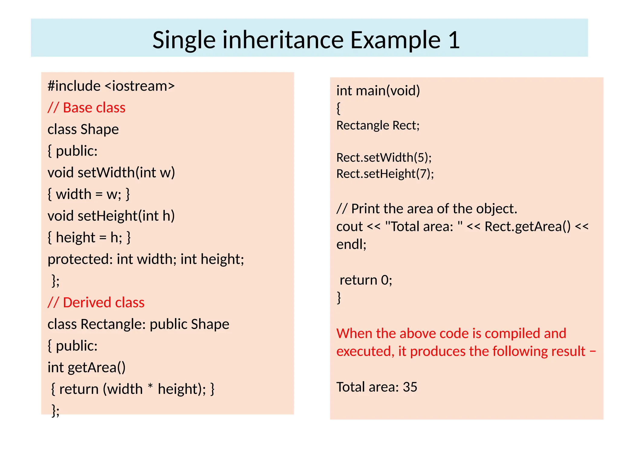 Single inheritance Example 1
#include <iostream>
// Base class
class Shape
{ public:
void setWidth(int w)
{ width = w; }
void setHeight(int h)
{ height = h; }
protected: int width; int height;
};
// Derived class
class Rectangle: public Shape
{ public:
int getArea()
{ return (width * height); }
};
int main(void)
{
Rectangle Rect;
Rect.setWidth(5);
Rect.setHeight(7);
// Print the area of the object.
cout << "Total area: " << Rect.getArea() <<
endl;
return 0;
}
When the above code is compiled and
executed, it produces the following result −
Total area: 35
 