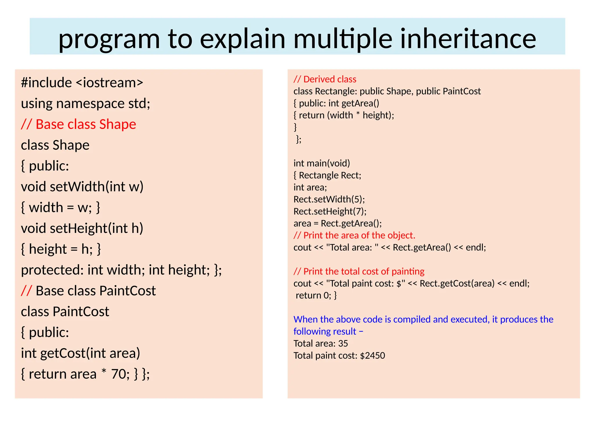 program to explain multiple inheritance
#include <iostream>
using namespace std;
// Base class Shape
class Shape
{ public:
void setWidth(int w)
{ width = w; }
void setHeight(int h)
{ height = h; }
protected: int width; int height; };
// Base class PaintCost
class PaintCost
{ public:
int getCost(int area)
{ return area * 70; } };
// Derived class
class Rectangle: public Shape, public PaintCost
{ public: int getArea()
{ return (width * height);
}
};
int main(void)
{ Rectangle Rect;
int area;
Rect.setWidth(5);
Rect.setHeight(7);
area = Rect.getArea();
// Print the area of the object.
cout << "Total area: " << Rect.getArea() << endl;
// Print the total cost of painting
cout << "Total paint cost: $" << Rect.getCost(area) << endl;
return 0; }
When the above code is compiled and executed, it produces the
following result −
Total area: 35
Total paint cost: $2450
 