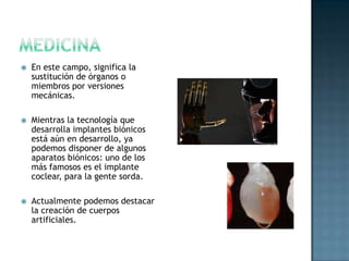 MedicinaEn este campo, significa la sustitución de órganos o miembros por versiones mecánicas. Mientras la tecnología que desarrolla implantes biónicos está aún en desarrollo, ya podemos disponer de algunos aparatos biónicos: uno de los más famosos es el implante coclear, para la gente sorda. Actualmente podemos destacar la creación de cuerpos artificiales. 