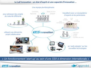 Le Lab’innovation : un état d’esprit et une capacité d’innovation …

                                Une équipe pluridisciplinaire


                                                                  travaillant avec un écosystème
pour adresser des projets
                                                                     d’experts et de partenaires
  de maturité différente




 utilisant une démarche
   projet collaborative




                                                                        en ‘early adopter’ sur les
                                                                         nouvelles technologies




« Un fonctionnement ‘start-up’ au sein d’une SSII à dimension internationale »
 