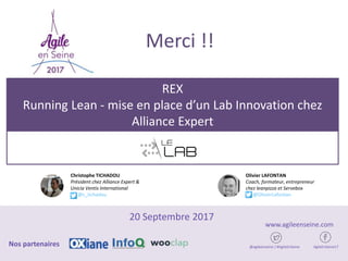 REX
Running Lean - mise en place d’un Lab Innovation chez
Alliance Expert
20 Septembre 2017
@agileenseine / #AgileEnSeine AgileEnSeine17Nos partenaires
www.agileenseine.com
Christophe TICHADOU
Président chez Alliance Expert &
Unicia Ventis International
@c_tichadou
Olivier LAFONTAN
Coach, formateur, entrepreneur
chez leanpizza et Servebox
@OlivierLafontan
Merci !!
 