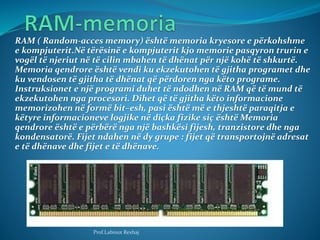 RAM ( Random-acces memory) është memoria kryesore e përkohshme
e kompjuterit.Në tërësinë e kompjuterit kjo memorie pasqyro...