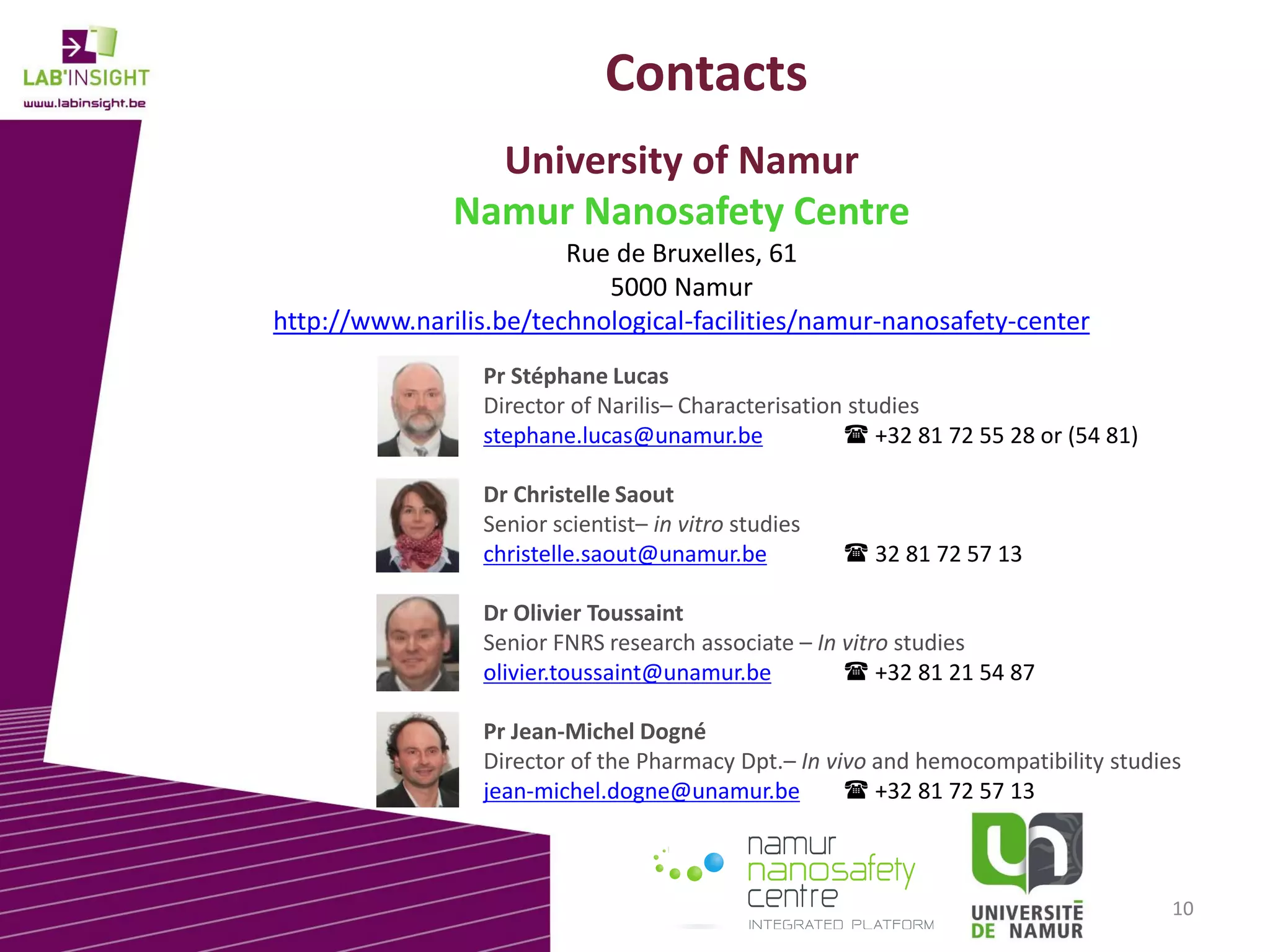 Contacts
University of Namur
Namur Nanosafety Centre
Rue de Bruxelles, 61
5000 Namur
http://www.narilis.be/technological-facilities/namur-nanosafety-center
Pr Stéphane Lucas
Director of Narilis– Characterisation studies
stephane.lucas@unamur.be
 +32 81 72 55 28 or (54 81)
Dr Christelle Saout
Senior scientist– in vitro studies
christelle.saout@unamur.be

 32 81 72 57 13

Dr Olivier Toussaint
Senior FNRS research associate – In vitro studies
olivier.toussaint@unamur.be
 +32 81 21 54 87
Pr Jean-Michel Dogné
Director of the Pharmacy Dpt.– In vivo and hemocompatibility studies
jean-michel.dogne@unamur.be
 +32 81 72 57 13

10

 