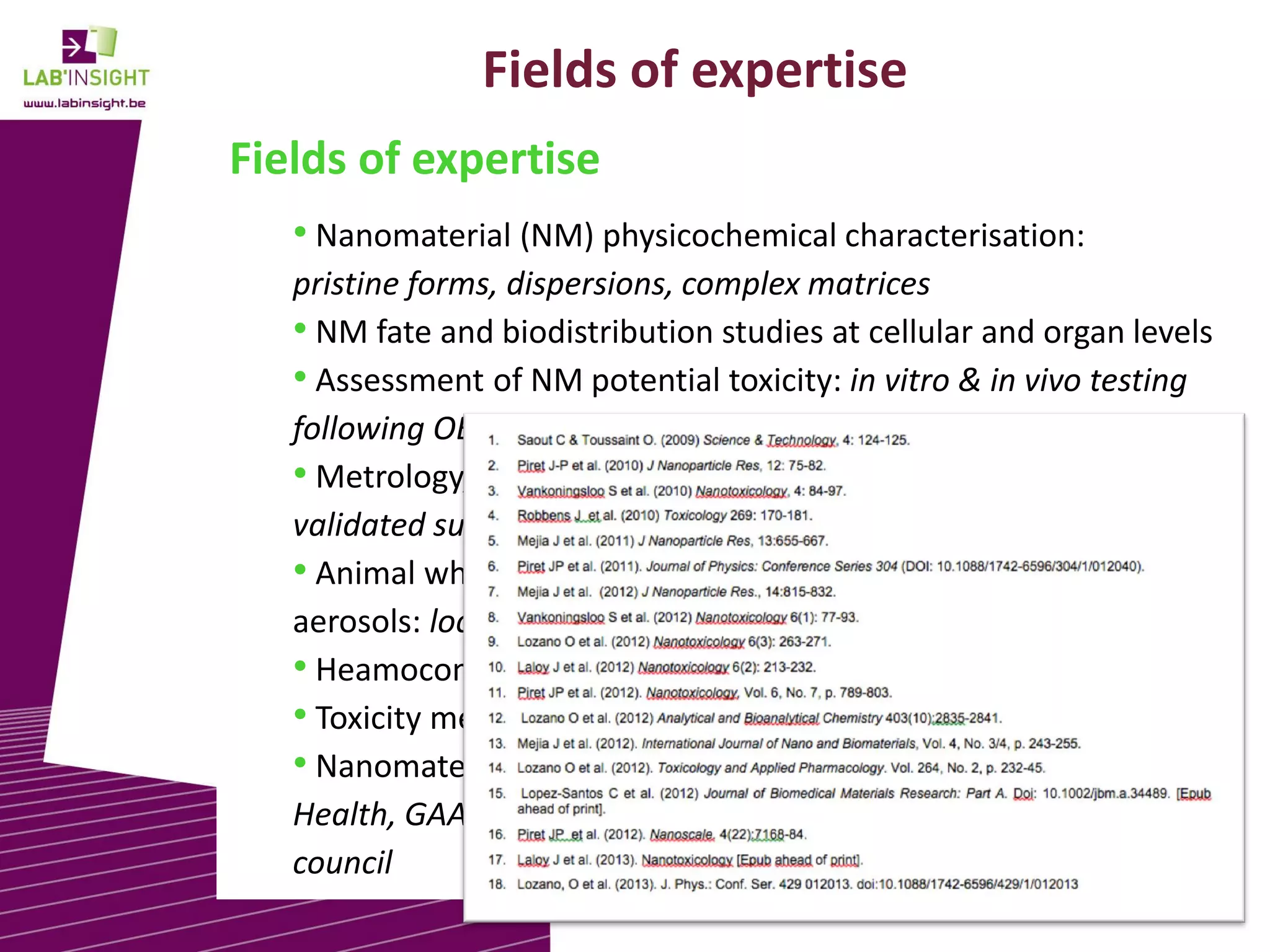 Fields of expertise
Fields of expertise
• Nanomaterial (NM) physicochemical characterisation:
pristine forms, dispersions, complex matrices
• NM fate and biodistribution studies at cellular and organ levels
• Assessment of NM potential toxicity: in vitro & in vivo testing
following OECD guidelines
• Metrology, cross validation studies for regulatory purposes:
validated supplier of EC-JRC IRMM
• Animal whole-body exposure to standardized airborne
aerosols: local and systemic impacts, biopersistence
• Heamocompatibility of NMs
• Toxicity mechanistic studies
• Nanomaterial regulation: OECD WPMN, EC DG Consumers &
Health, GAARN- European Chemical Agency, BE Superior Health
council
3

 
