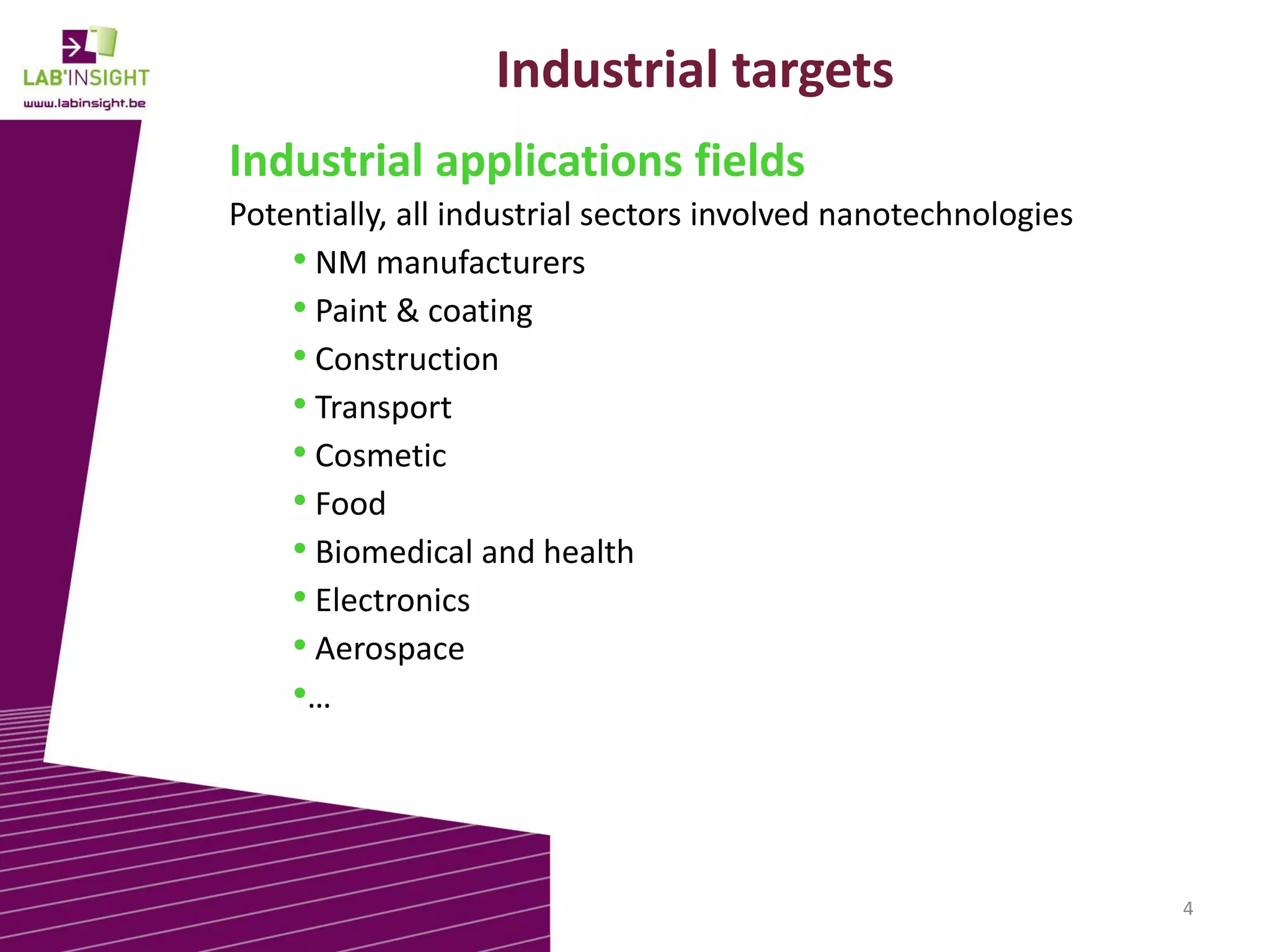 Industrial targets
Industrial applications fields
Potentially, all industrial sectors involved nanotechnologies
• NM manufacturers
• Paint & coating
• Construction
• Transport
• Cosmetic
• Food
• Biomedical and health
• Electronics
• Aerospace
•…

4

 