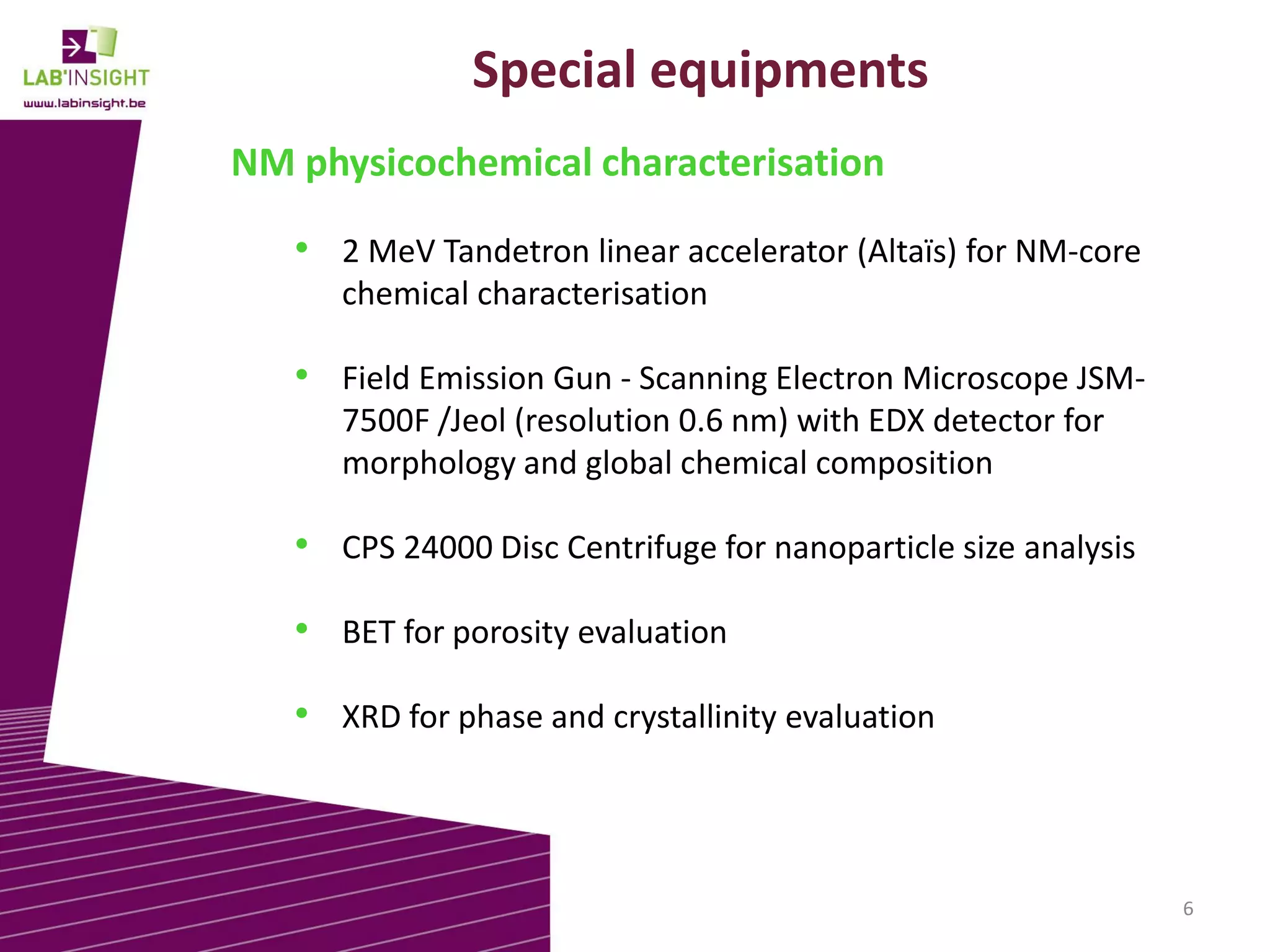 Special equipments
NM physicochemical characterisation
• 2 MeV Tandetron linear accelerator (Altaïs) for NM-core
chemical characterisation

• Field Emission Gun - Scanning Electron Microscope JSM7500F /Jeol (resolution 0.6 nm) with EDX detector for
morphology and global chemical composition

• CPS 24000 Disc Centrifuge for nanoparticle size analysis

• BET for porosity evaluation
• XRD for phase and crystallinity evaluation

6

 