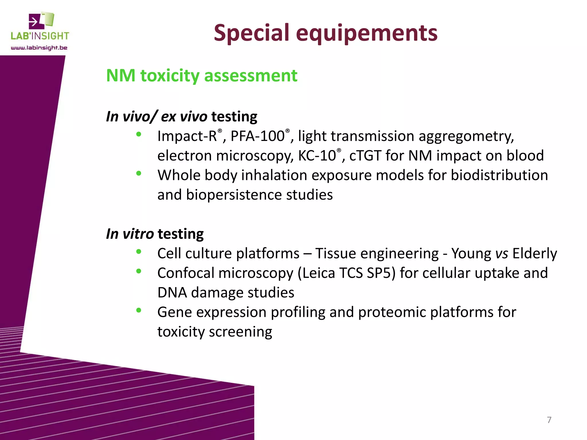 Special equipements
NM toxicity assessment
In vivo/ ex vivo testing
• Impact-R®, PFA-100®, light transmission aggregometry,
electron microscopy, KC-10®, cTGT for NM impact on blood
• Whole body inhalation exposure models for biodistribution
and biopersistence studies
In vitro testing
• Cell culture platforms – Tissue engineering - Young vs Elderly
• Confocal microscopy (Leica TCS SP5) for cellular uptake and
DNA damage studies
• Gene expression profiling and proteomic platforms for
toxicity screening

7

 
