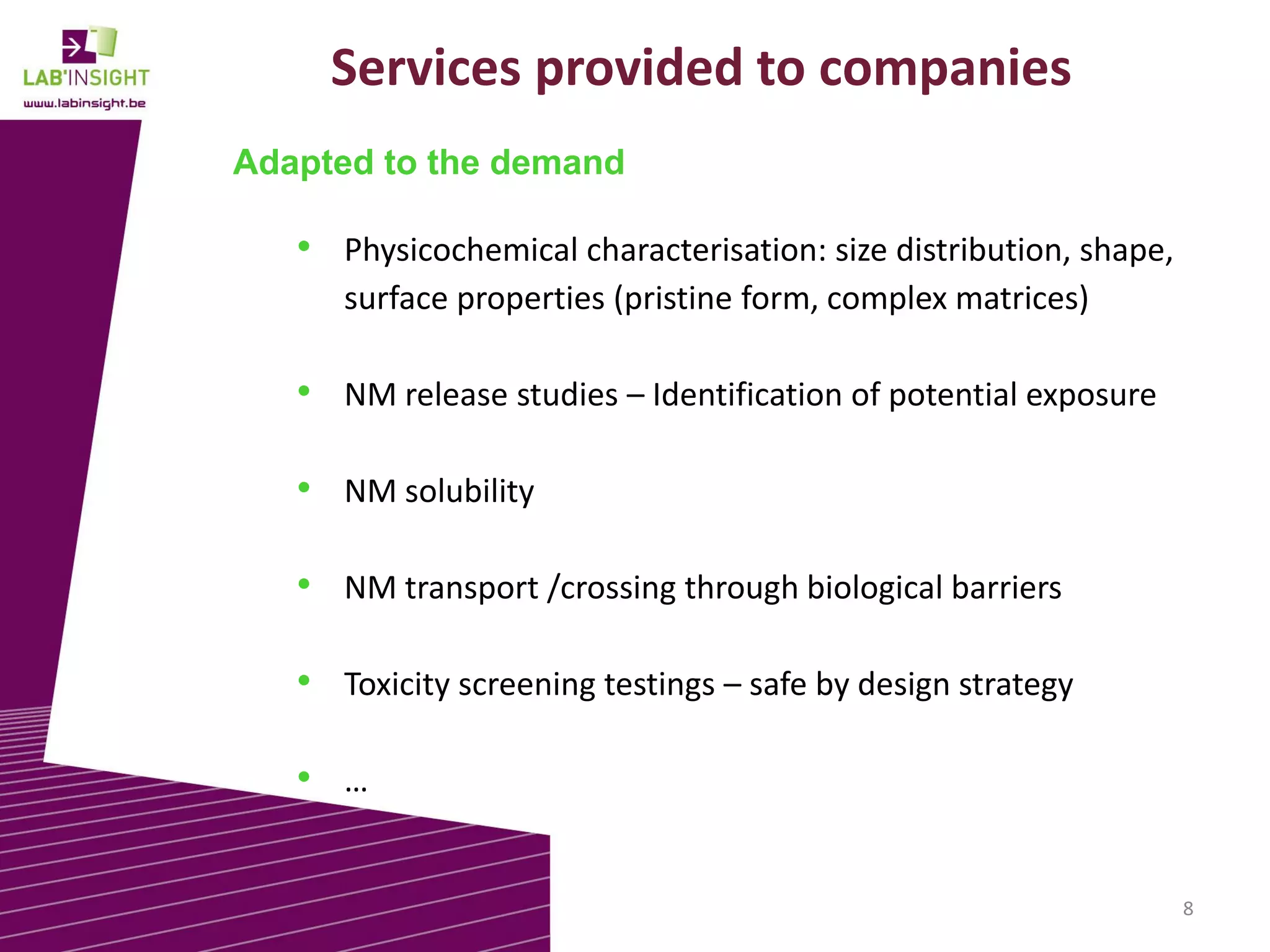 Services provided to companies
Adapted to the demand

• Physicochemical characterisation: size distribution, shape,
surface properties (pristine form, complex matrices)

• NM release studies – Identification of potential exposure

• NM solubility
• NM transport /crossing through biological barriers
• Toxicity screening testings – safe by design strategy
• …
8

 