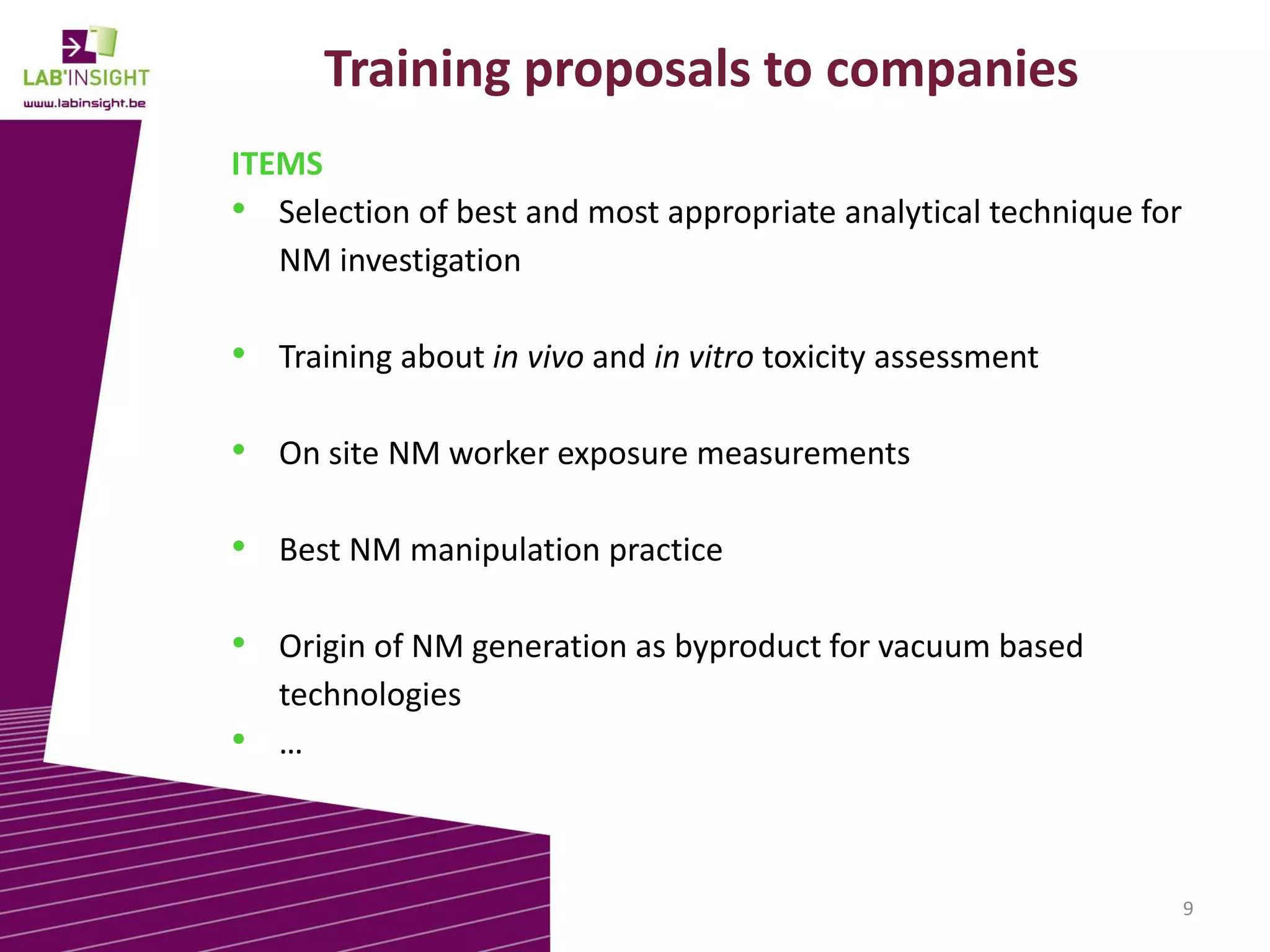 Training proposals to companies
ITEMS
• Selection of best and most appropriate analytical technique for
NM investigation

• Training about in vivo and in vitro toxicity assessment
• On site NM worker exposure measurements
• Best NM manipulation practice
• Origin of NM generation as byproduct for vacuum based
technologies
• …

9

 