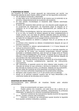 f. MUESTRAS DE ORINA
Las muestras de orina se toman siguiendo las instrucciones por escrito. Los
recipientes además de estar limpios, deben cumplir con las siguientes condiciones:
• Ser de plástico translúcido y desechable
• La tapa debe cerrar herméticamente de tal manera que el contenido no se
derrame, independientemente de la posición del recipiente.
• En todo estudio microbiológico el recipiente debe haberse esterilizado
previamente.
• El diseño del recipiente debe permitir que una etiqueta quede pegada aún
en condiciones de refrigeración. Es importante pegar la etiqueta en el
recipiente no en la tapa para evitar equivocaciones por cambios de la
tapadera.
• Para cultivos microbiológicos, darle las instrucciones por escrito al paciente.
Si es un niño, la muestra se obtiene después de lavar cuidadosamente el
meato urinario, con una bolsa de plástico colocada sobre los genitales, y
esperando la micción espontánea. Para estudios microbiológicos el proceso
se repite 45 min después si no se recogió orina la primera vez.
• Una muestra aleatoria se obtiene a cualquier hora en un período de 24
horas.
• La primera orina matutina se obtiene inmediatamente después de que el
paciente se levante.
• La orina matutina se obtiene aproximadamente 1 o 2 horas después de
evacuar la orina de la noche.
• Una muestra programada de orina se obtiene en un intervalo específico en
un período de 24 horas. Las muestras programadas incluyen aquellas
asociadas a cantidades dinámicas, para las que se recoge orina en frascos
con intervalos preestablecidos, pro ejemplo, muestras de 2-3 horas que se
obtienen a horas específicas del día, o en un período definido después de
una comida o las más tradicionales de12 y 24 horas.
• Recordar los siguientes factores al obtener muestras de orina programadas:
• Obtener las muestras cuidadosamente siguiendo las instrucciones
rigurosamente.
• Dar indicaciones al paciente acerca de cómo obtener cada muestra, y el
intervalo de tiempo en que comienza y termina la recolección. Al principio
del intervalo se evacúa la orina y se descarte. Después de esa evacuación,
obtener todas las muestras de orina siguientes incluyendo la última.
• Tener a la mano suficientes recipientes con los preservantes indicados.
• Refrigerar cada muestra entre 2 y 6 °C tan pronto como se obtenga.
• Anotar en la solicitud cualquier muestra que se haya descartado y los
volúmenes totales de las alícuotas de la muestra.
MUESTRAS DE HECES FECALES
Recomendaciones para obtención de muestras fecales para estudios
parasitológicos:
• Evitar la contaminación con agua o con orina
• Pueden pedirse tres muestras, una cada tercer día o dentro de un
lapso de diez días, ya que muchos parásitos, especialmente los protozoos
intestinales, no aparecen en números consistentes diariamente.
• Examinar o preservar las evacuaciones líquidas durante los siguientes
30 min. (pueden contener sólo trofozoítos)
• Examinar o preservar las evacuaciones suaves durante la siguiente
hora (pueden contener trofozoítos y quistes)
 