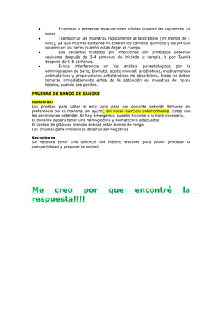 • Examinar o preservar evacuaciones sólidas durante las siguientes 24
horas
• Transportar las muestras rápidamente al laboratorio (en menos de 1
hora), ya que muchas bacterias no toleran los cambios químicos y de pH que
ocurren en las heces cuando éstas dejan el cuerpo.
• Los pacientes tratados por infecciones con protozoos deberían
revisarse después de 3-4 semanas de iniciada la terapia. Y por Taenia
después de 5-6 semanas.
• Existe interferencia en los análisis parasitológicos por la
administración de bario, bismuto, aceite mineral, antibióticos, medicamentos
antimaláricos y preparaciones antidiarréicas no absorbibles. Estas no deben
tomarse inmediatamente antes de la obtención de muestras de heces
fecales, cuando sea posible.
PRUEBAS DE BANCO DE SANGRE
Donantes:
Las pruebas para saber si está apto para ser donante deberán tomarse de
preferencia por la mañana, en ayuno, sin hacer ejercicio anteriormente. Estas son
las condiciones estándar. Si hay emergencia pueden hacerse a la hora necesaria.
El donante deberá tener una hemoglobina y hematocrito adecuados.
El conteo de glóbulos blancos deberá estar dentro de rango
Las pruebas para infecciosas deberán ser negativas
Receptores
Se necesita tener una solicitud del médico tratante para poder procesar la
compatibilidad y preparar la unidad.
Me creo por que encontré la
respuesta!!!!
 