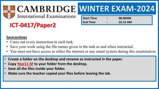 WINTER EXAM-2024
Start Time : 08.00AM
End Time : 10.15 AM
Instructions
• Carry out every instruction in each task.
• Save your work using the file names given in the task as and when instructed.
• You must not have access to either the internet or any email system during this examination.
• Create a folder on the desktop and rename as instructed in the paper.
• Copy Year11-SF to your folder from the desktop.
• Save all the files inside your folder.
• Make sure the teacher copied your files before leaving the lab.
ICT-0417/Paper2
 