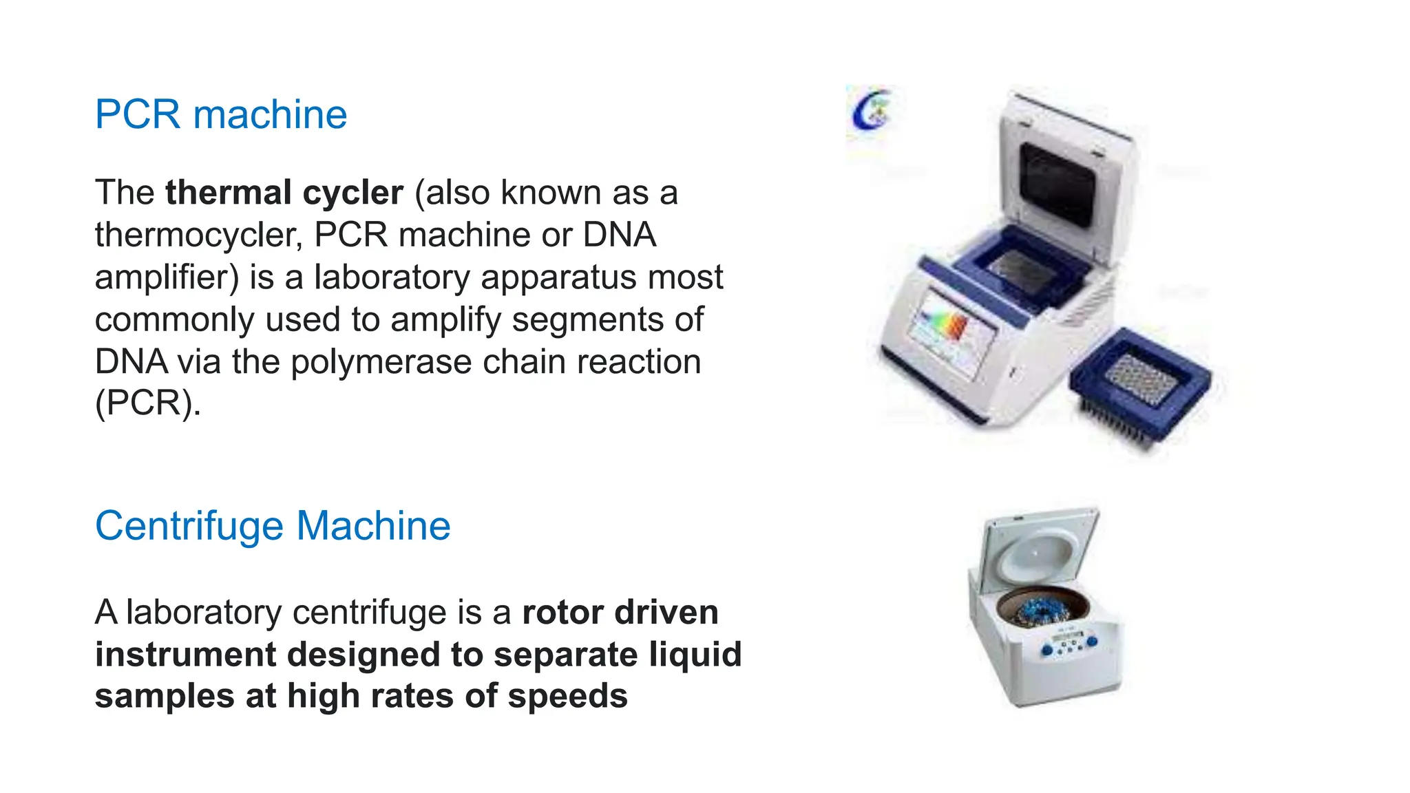 PCR machine
The thermal cycler (also known as a
thermocycler, PCR machine or DNA
amplifier) is a laboratory apparatus most
commonly used to amplify segments of
DNA via the polymerase chain reaction
(PCR).
A laboratory centrifuge is a rotor driven
instrument designed to separate liquid
samples at high rates of speeds
Centrifuge Machine
 