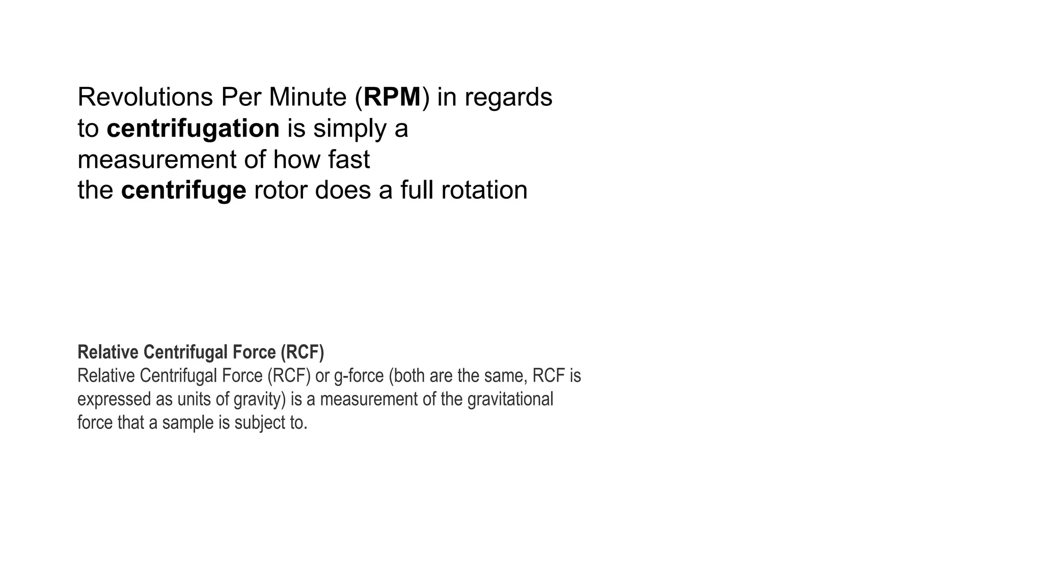 Revolutions Per Minute (RPM) in regards
to centrifugation is simply a
measurement of how fast
the centrifuge rotor does a full rotation
Relative Centrifugal Force (RCF)
Relative Centrifugal Force (RCF) or g-force (both are the same, RCF is
expressed as units of gravity) is a measurement of the gravitational
force that a sample is subject to.
 