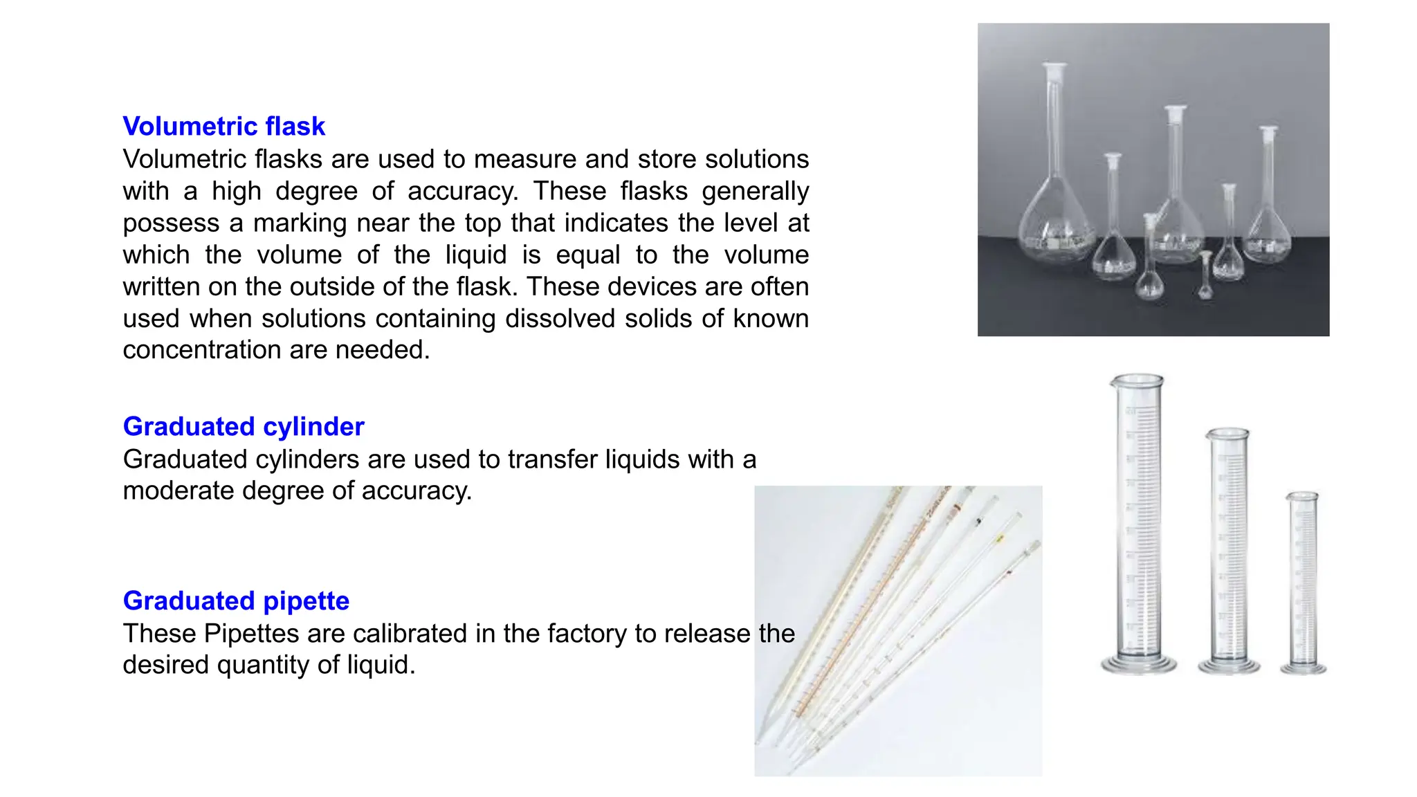 Volumetric flask
Volumetric flasks are used to measure and store solutions
with a high degree of accuracy. These flasks generally
possess a marking near the top that indicates the level at
which the volume of the liquid is equal to the volume
written on the outside of the flask. These devices are often
used when solutions containing dissolved solids of known
concentration are needed.
Graduated cylinder
Graduated cylinders are used to transfer liquids with a
moderate degree of accuracy.
Graduated pipette
These Pipettes are calibrated in the factory to release the
desired quantity of liquid.
 