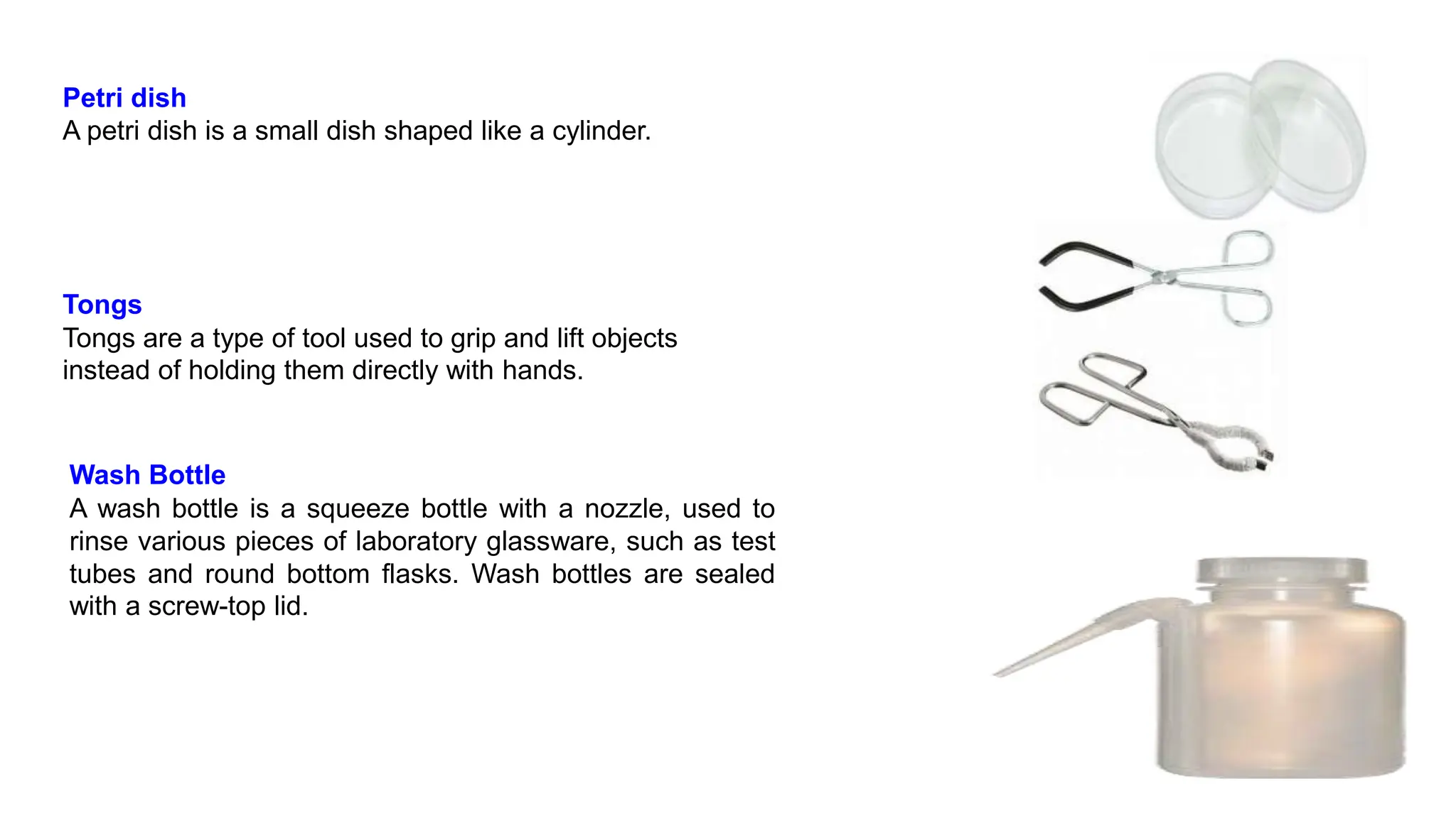 Petri dish
A petri dish is a small dish shaped like a cylinder.
Tongs
Tongs are a type of tool used to grip and lift objects
instead of holding them directly with hands.
Wash Bottle
A wash bottle is a squeeze bottle with a nozzle, used to
rinse various pieces of laboratory glassware, such as test
tubes and round bottom flasks. Wash bottles are sealed
with a screw-top lid.
 
