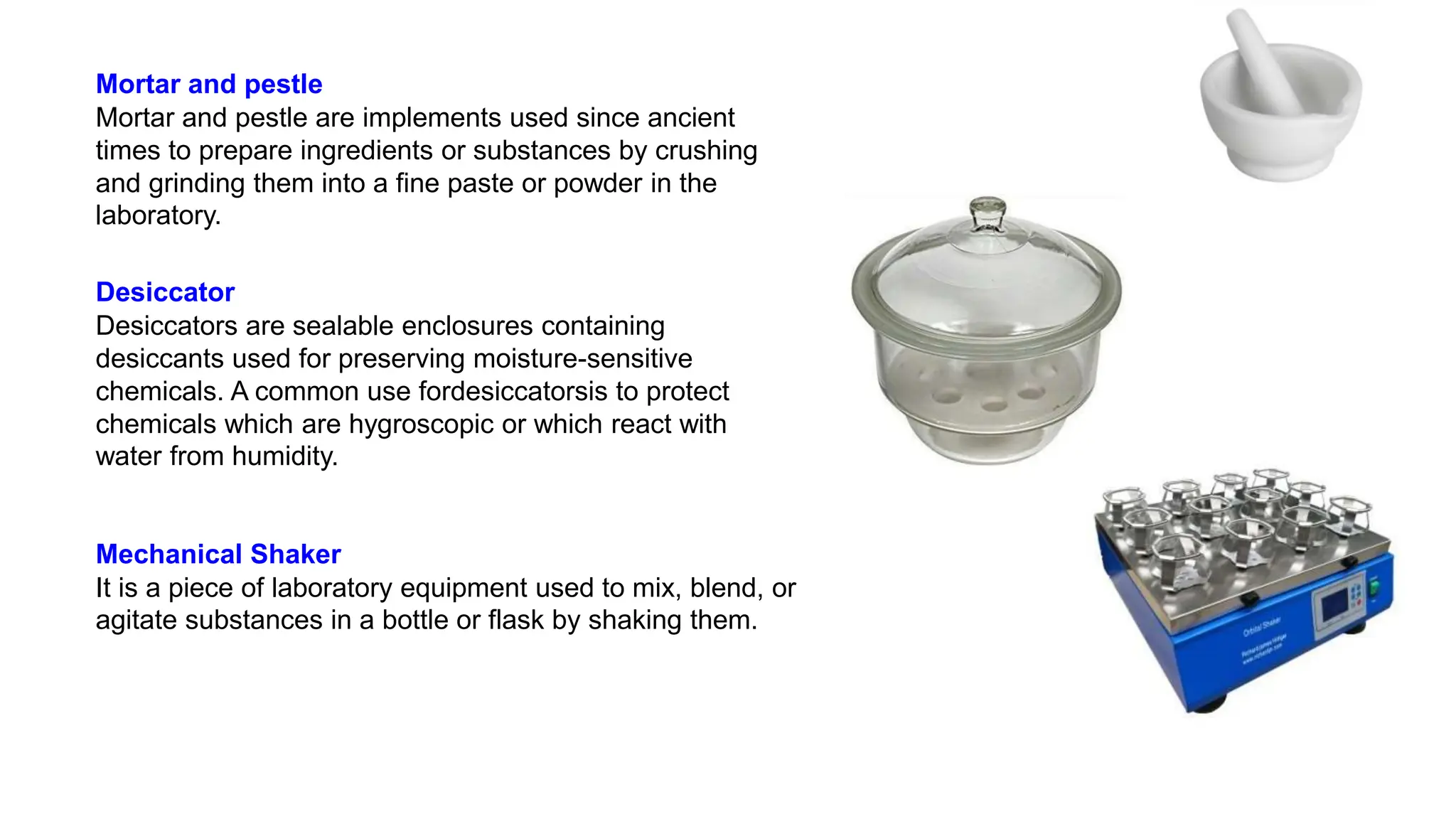 Mortar and pestle
Mortar and pestle are implements used since ancient
times to prepare ingredients or substances by crushing
and grinding them into a fine paste or powder in the
laboratory.
Desiccator
Desiccators are sealable enclosures containing
desiccants used for preserving moisture-sensitive
chemicals. A common use fordesiccatorsis to protect
chemicals which are hygroscopic or which react with
water from humidity.
Mechanical Shaker
It is a piece of laboratory equipment used to mix, blend, or
agitate substances in a bottle or flask by shaking them.
 