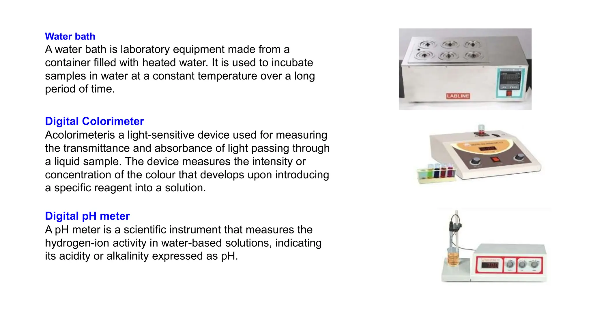 Water bath
A water bath is laboratory equipment made from a
container filled with heated water. It is used to incubate
samples in water at a constant temperature over a long
period of time.
Digital Colorimeter
Acolorimeteris a light-sensitive device used for measuring
the transmittance and absorbance of light passing through
a liquid sample. The device measures the intensity or
concentration of the colour that develops upon introducing
a specific reagent into a solution.
Digital pH meter
A pH meter is a scientific instrument that measures the
hydrogen-ion activity in water-based solutions, indicating
its acidity or alkalinity expressed as pH.
 