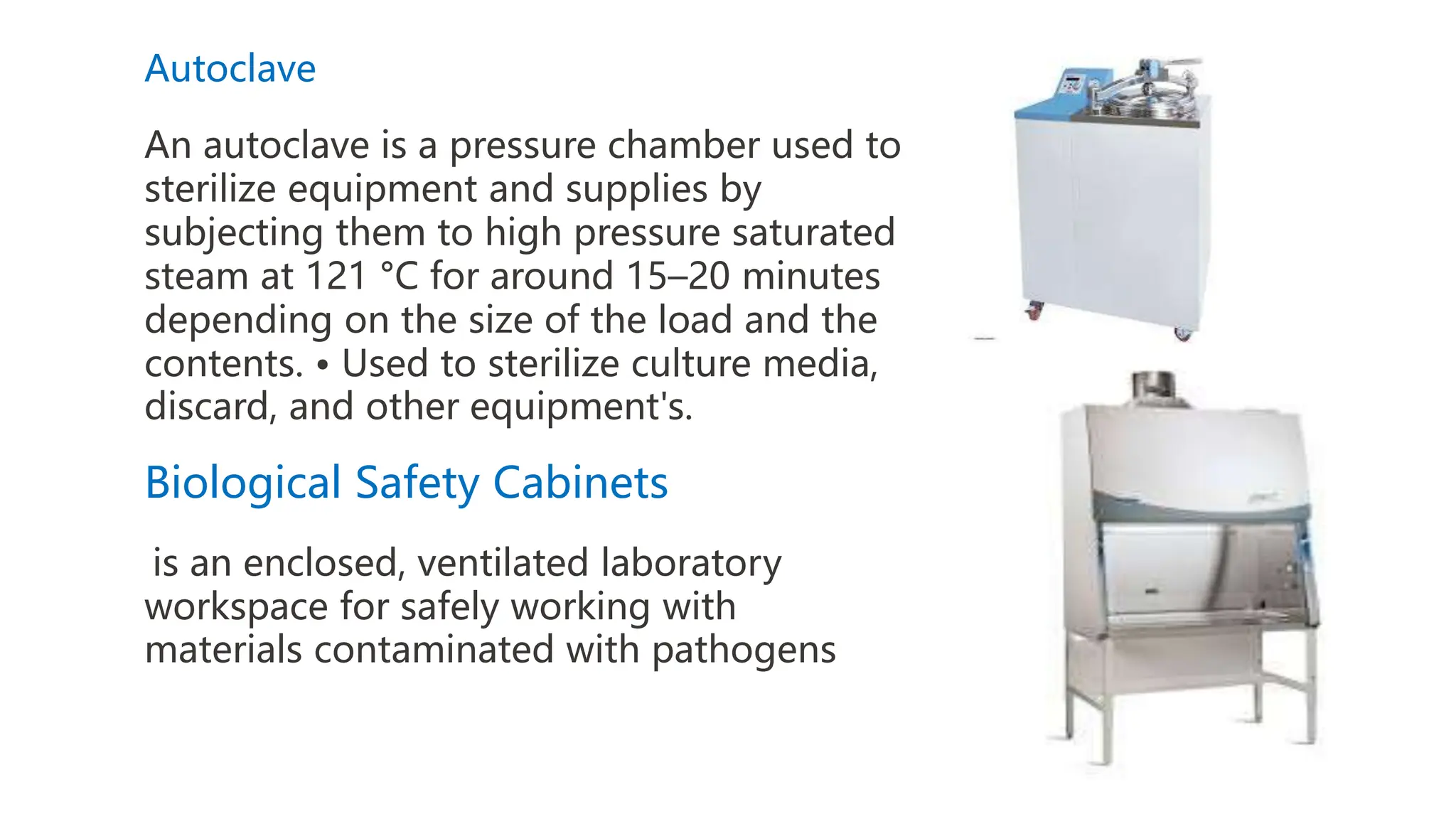 Autoclave
An autoclave is a pressure chamber used to
sterilize equipment and supplies by
subjecting them to high pressure saturated
steam at 121 °C for around 15–20 minutes
depending on the size of the load and the
contents. • Used to sterilize culture media,
discard, and other equipment's.
Biological Safety Cabinets
is an enclosed, ventilated laboratory
workspace for safely working with
materials contaminated with pathogens
 
