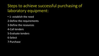 Steps to achieve successful purchasing of
laboratory equipment:
• 1- establish the need
2-Define the requirements
3-Define the resources
4-Call tenders
5-Evaluate tenders
6-Select
7-Purchase
 