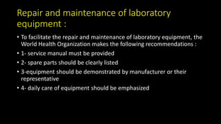 Repair and maintenance of laboratory
equipment :
• To facilitate the repair and maintenance of laboratory equipment, the
World Health Organization makes the following recommendations :
• 1- service manual must be provided
• 2- spare parts should be clearly listed
• 3-equipment should be demonstrated by manufacturer or their
representative
• 4- daily care of equipment should be emphasized
 