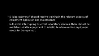 • 5- laboratory staff should receive training in the relevant aspects of
equipment operation and maintenance
• 6-To avoid interrupting essential laboratory services, there should be
available suitable equipment to substitute when routine equipment
needs to be repaired .
 