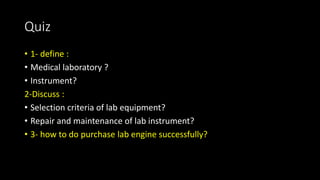 Quiz
• 1- define :
• Medical laboratory ?
• Instrument?
2-Discuss :
• Selection criteria of lab equipment?
• Repair and maintenance of lab instrument?
• 3- how to do purchase lab engine successfully?
 