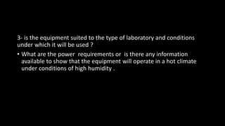 3- is the equipment suited to the type of laboratory and conditions
under which it will be used ?
• What are the power requirements or is there any information
available to show that the equipment will operate in a hot climate
under conditions of high humidity .
 