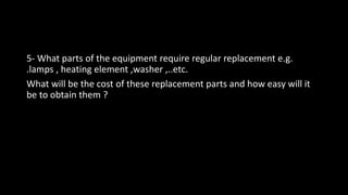 5- What parts of the equipment require regular replacement e.g.
.lamps , heating element ,washer ,..etc.
What will be the cost of these replacement parts and how easy will it
be to obtain them ?
 