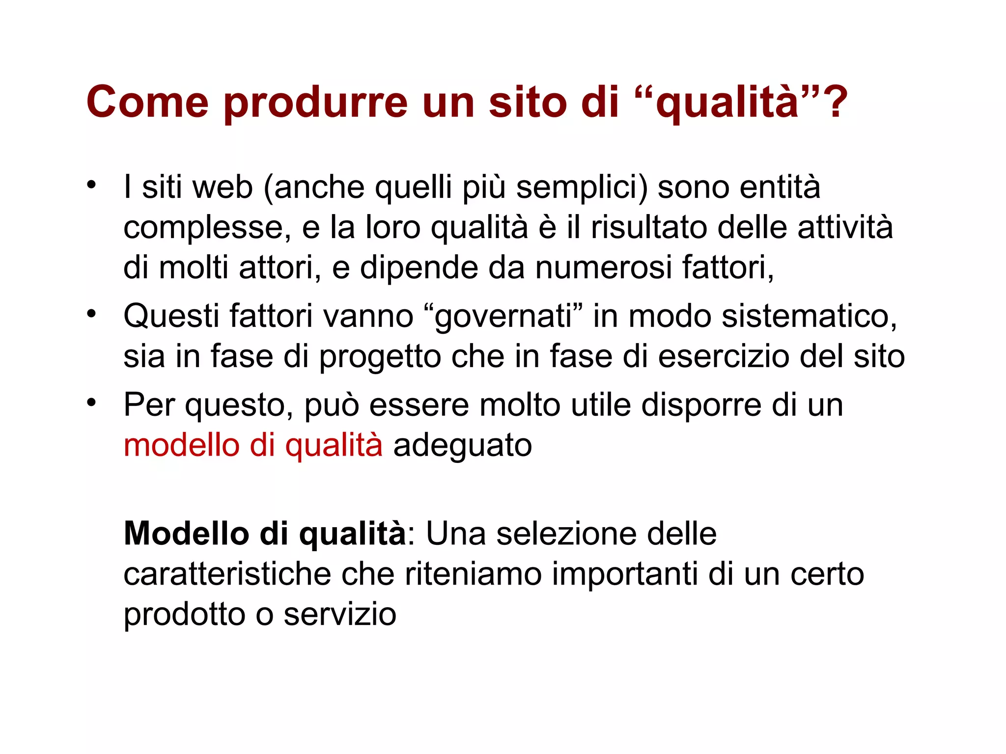 Come produrre un sito di “qualità”?  I siti web (anche quelli più semplici) sono entità complesse, e la loro qualità è il risultato delle attività di molti attori, e dipende da numerosi fattori,  Questi fattori vanno “governati” in modo sistematico, sia in fase di progetto che in fase di esercizio del sito Per questo, può essere molto utile disporre di un  modello di qualità  adeguato Modello di qualità : Una selezione delle caratteristiche che riteniamo importanti di un certo prodotto o servizio 