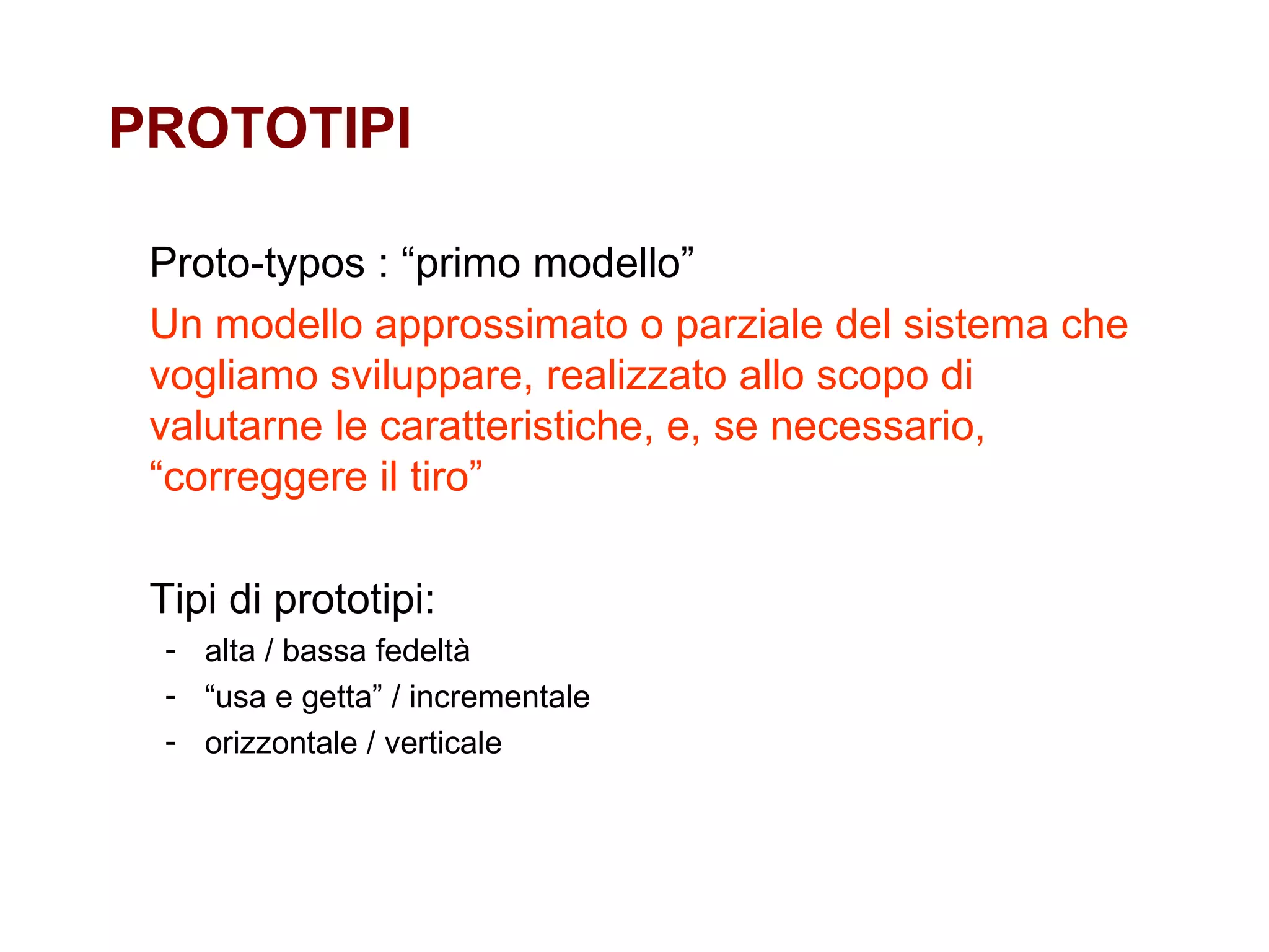 PROTOTIPI Proto-typos : “primo modello” Un modello approssimato o parziale del sistema che vogliamo sviluppare, realizzato allo scopo di valutarne le caratteristiche, e, se necessario,  “correggere il tiro” Tipi di prototipi: alta / bassa fedeltà “ usa e getta” / incrementale orizzontale / verticale 