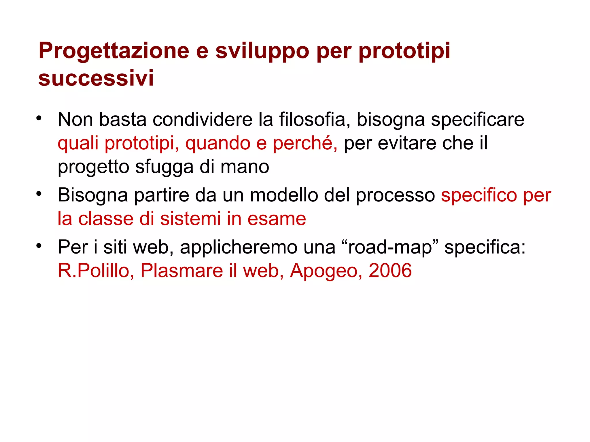 Progettazione e sviluppo per prototipi successivi  Non basta condividere la filosofia, bisogna specificare  quali prototipi, quando e perché,  per evitare che il progetto sfugga di mano Bisogna partire da un modello del processo  specifico per la classe di sistemi in esame Per i siti web, applicheremo una “road-map” specifica: R.Polillo, Plasmare il web, Apogeo, 2006 