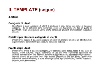   4. Utenti Categorie di utenti Specificare a quali categorie di utenti è destinato il sito, dando un nome a ciascuna categoria.  Se le categorie sono numerose, usare un diagramma del tipo di quello di pag.NUM. Fra gli utenti del sito vanno anche considerati gli utenti amministratori e redattori del sito.  Obiettivi per ciascuna categoria di utenti Descrivere i bisogni di ciascuna categoria di utenti in relazione al sito e gli obiettivi della organizzazione committente per ciascuna categoria. (tabella). Profilo degli utenti Descrivere il profilo di ciascuna categoria, per esempio: ruolo, sesso, fasce di età, fasce di reddito, livello culturale, lingua, esperienza di uso del Web, esperienze specifiche nel dominio applicativo del sito, interessi, obiettivi in rapporto al sito, localizzazione geografica.  Indicare anche, se possibile, dati sugli accessi (frequenza, ore del giorno, giorni della settimana, periodi dell’anno), e sulle tecnologie usate (tipo di computer, sistema operativo, browser, risoluzione video). IL TEMPLATE (segue) 