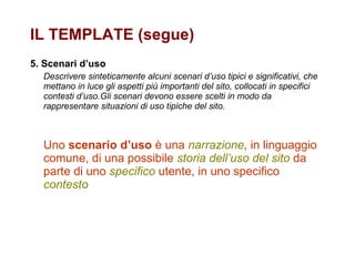 5. Scenari d’uso Descrivere sinteticamente alcuni scenari d’uso tipici e significativi, che mettano in luce gli aspetti più importanti del sito, collocati in specifici contesti d’uso.Gli scenari devono essere scelti in modo da rappresentare situazioni di uso tipiche del sito. Uno  scenario d’uso  è una  narrazione , in linguaggio comune, di una possibile  storia dell’uso del sito  da parte di uno  specifico  utente, in uno specifico  contesto IL TEMPLATE (segue) 