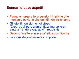 Scenari d’uso: aspetti Fanno emergere le assunzioni implicite che riteniamo ovvie, e che quindi non indichiamo   Gli utenti non siamo noi stessi!  (Creare dei  personaggi  fittizi ma concreti aiuta a “rendere oggettivi” i requisiti) Devono “mettere in scena” situazioni tipiche Le storie devono essere complete 