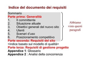 Sommario Parte prima: Generalità 1.       Il committente 2.       Situazione attuale 3.       Obiettivi generali del nuovo sito 4.       Utenti 5.       Scenari d’uso 6.       Posizionamento competitivo Parte seconda: Requisiti del sito <indice basato sul modello di qualità> Parte terza: Requisiti di gestione progetto Appendice 1 : Glossario Appendice 2  : Analisi della concorrenza Indice del documento dei requisiti Abbiamo visto questi paragrafi 