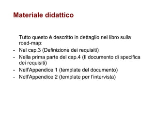 Materiale didattico Tutto questo è descritto in dettaglio nel libro sulla road-map: Nel cap.3 (Definizione dei requisiti) Nella prima parte del cap.4 (Il documento di specifica dei requisiti) Nell’Appendice 1 (template del documento) Nell’Appendice 2 (template per l’intervista) 
